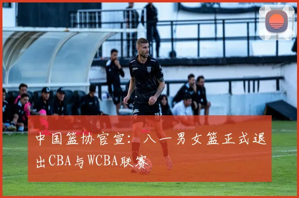 中国篮协官宣:八一男女篮正式退出CBA与WCBA联赛