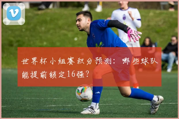 世界杯小组赛积分预测：哪些球队能提前锁定16强？