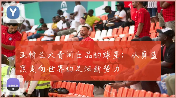 亚特兰大青训出品的球星：从真蓝黑走向世界的足坛新势力