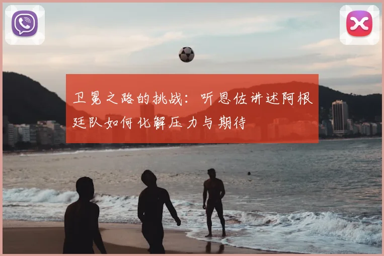 卫冕之路的挑战：听恩佐讲述阿根廷队如何化解压力与期待