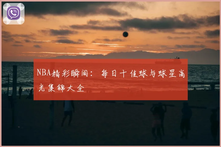 NBA精彩瞬间:每日十佳球与球星高光集锦大全