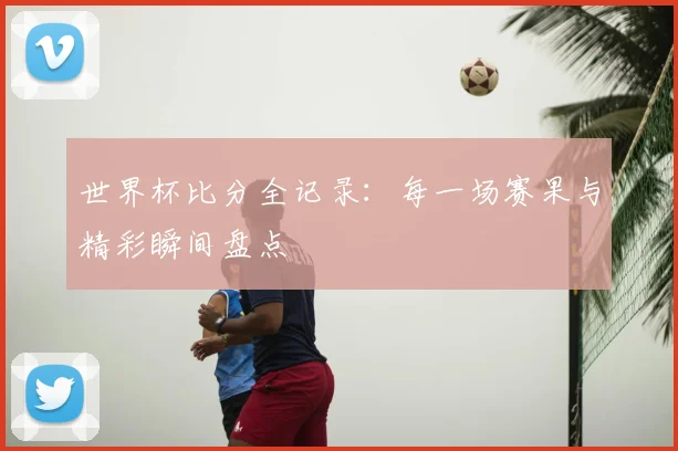 世界杯比分全记录：每一场赛果与精彩瞬间盘点
