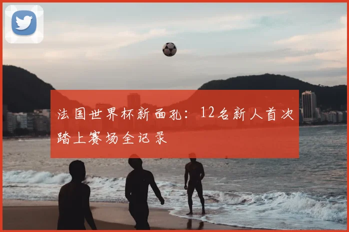法国世界杯新面孔：12名新人首次踏上赛场全记录