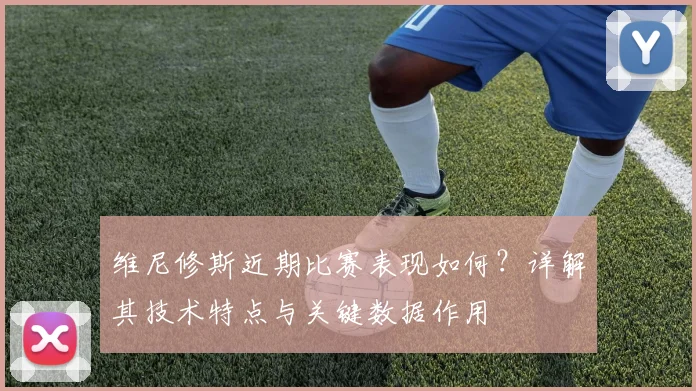 维尼修斯近期比赛表现如何?详解其技术特点与关键数据作用