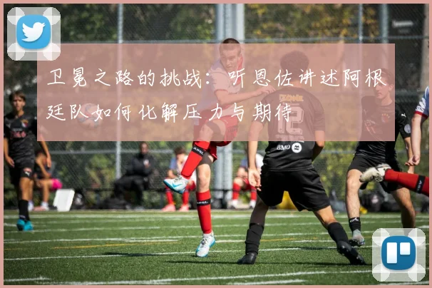 卫冕之路的挑战:听恩佐讲述阿根廷队如何化解压力与期待