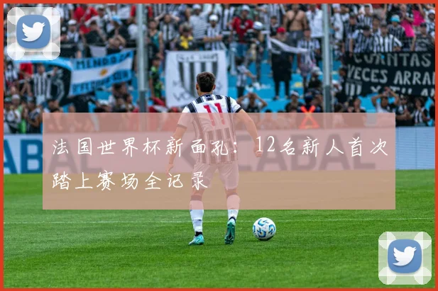 法国世界杯新面孔:12名新人首次踏上赛场全记录
