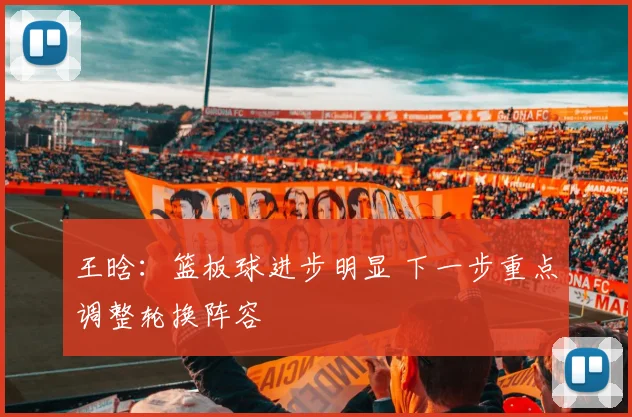 王晗：篮板球进步明显 下一步重点调整轮换阵容