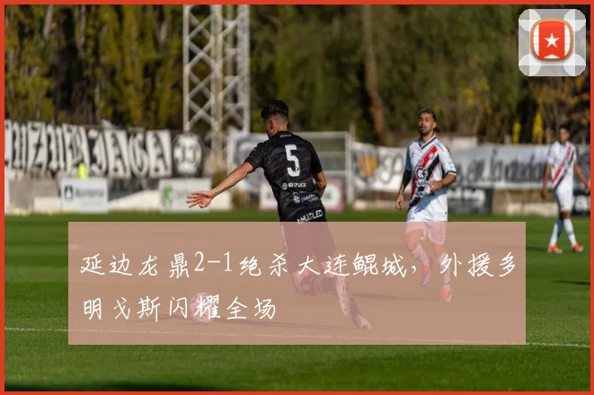 延边龙鼎2-1绝杀大连鲲城，外援多明戈斯闪耀全场