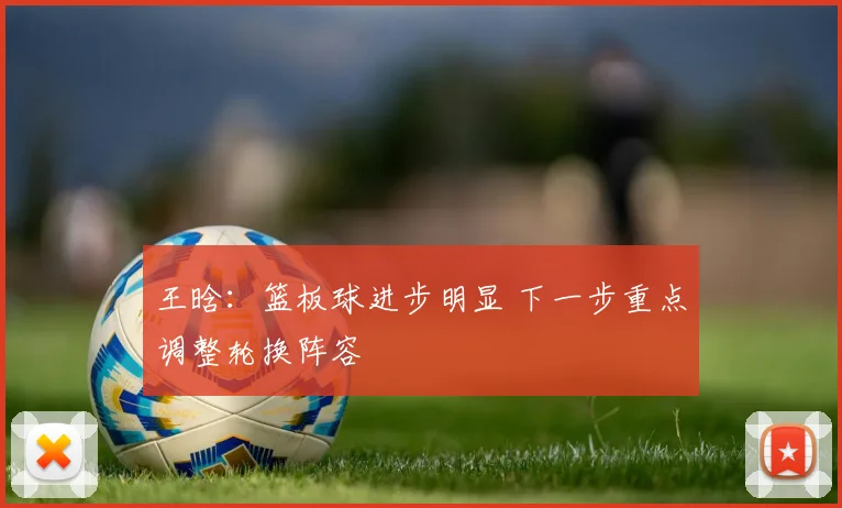 王晗：篮板球进步明显 下一步重点调整轮换阵容
