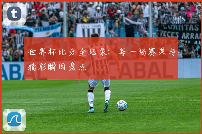 世界杯比分全记录:每一场赛果与精彩瞬间盘点